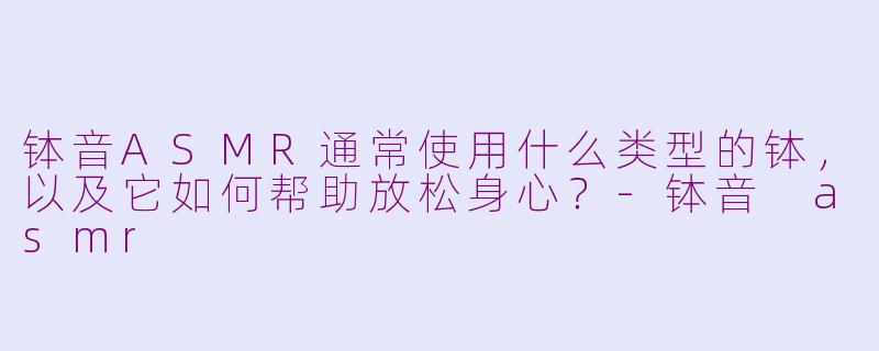 钵音ASMR通常使用什么类型的钵，以及它如何帮助放松身心？-钵音 asmr