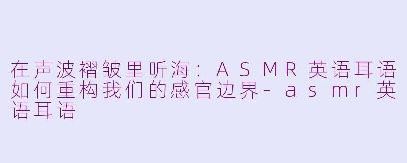 在声波褶皱里听海：ASMR英语耳语如何重构我们的感官边界