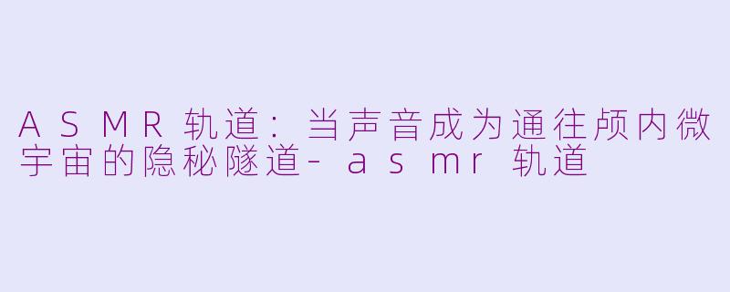ASMR轨道:当声音成为通往颅内微宇宙的隐秘隧道-asmr轨道