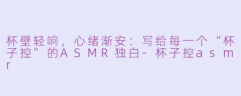 杯壁轻响，心绪渐安：写给每一个“杯子控”的ASMR独白