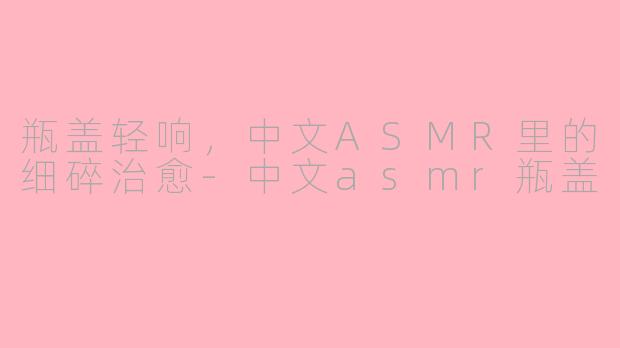 瓶盖轻响,中文ASMR里的细碎治愈-中文asmr瓶盖