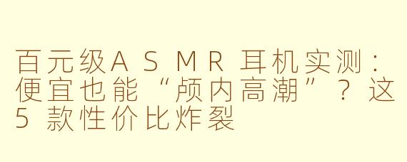 百元级ASMR耳机实测：便宜也能“颅内高潮”？这5款性价比炸裂
