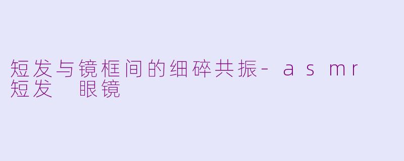 短发与镜框间的细碎共振-asmr 短发 眼镜