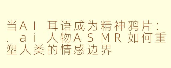 当AI耳语成为精神鸦片：.ai人物ASMR如何重塑人类的情感边界