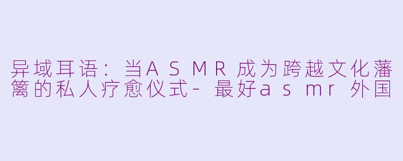 异域耳语：当ASMR成为跨越文化藩篱的私人疗愈仪式-最好asmr外国