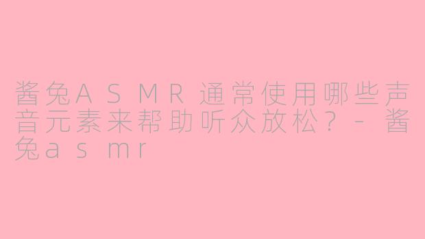 酱兔ASMR通常使用哪些声音元素来帮助听众放松？