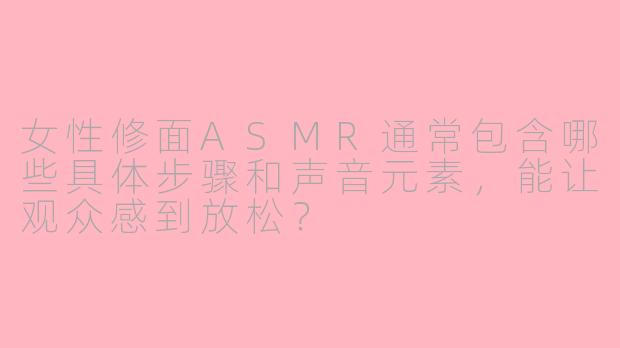 女性修面ASMR通常包含哪些具体步骤和声音元素,能让观众感到放松?