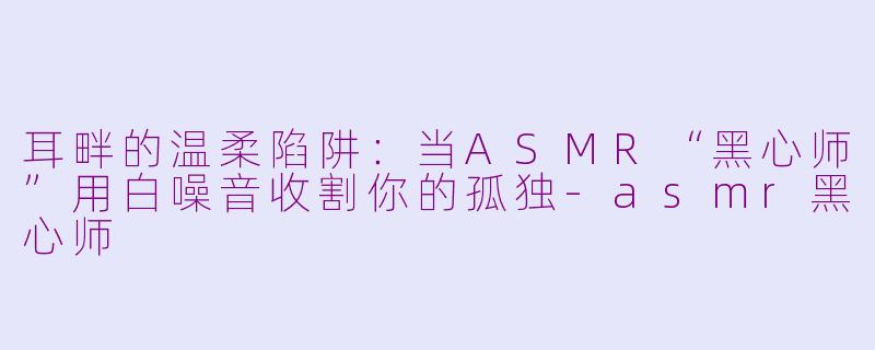 耳畔的温柔陷阱：当ASMR“黑心师”用白噪音收割你的孤独-asmr黑心师