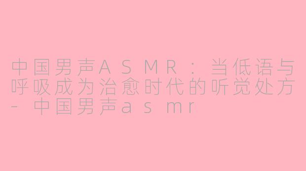 中国男声ASMR:当低语与呼吸成为治愈时代的听觉处方-中国男声asmr