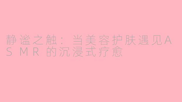 静谧之触:当美容护肤遇见ASMR的沉浸式疗愈