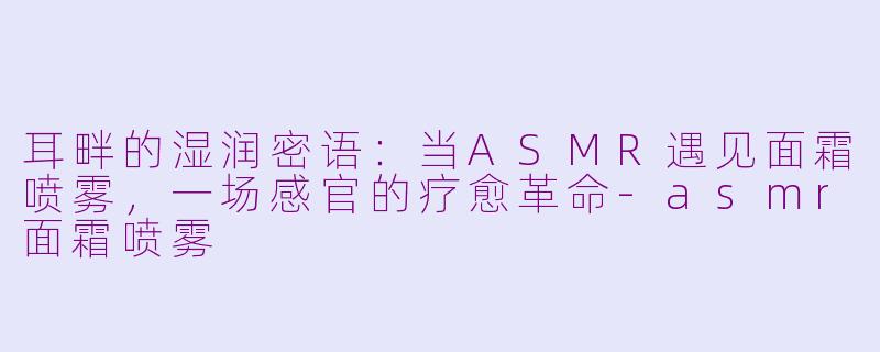 耳畔的湿润密语：当ASMR遇见面霜喷雾，一场感官的疗愈革命-asmr面霜喷雾