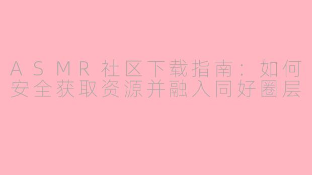ASMR社区下载指南:如何安全获取资源并融入同好圈层