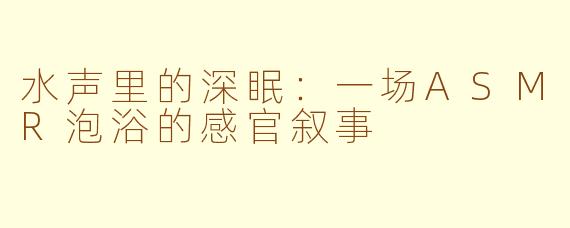 水声里的深眠：一场ASMR泡浴的感官叙事