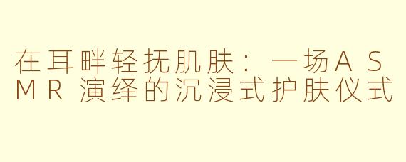 在耳畔轻抚肌肤:一场ASMR演绎的沉浸式护肤仪式