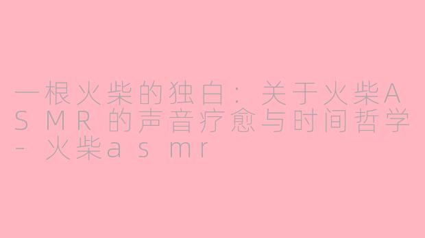 一根火柴的独白：关于火柴ASMR的声音疗愈与时间哲学-火柴asmr