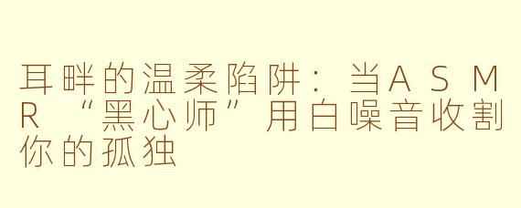 耳畔的温柔陷阱：当ASMR“黑心师”用白噪音收割你的孤独
