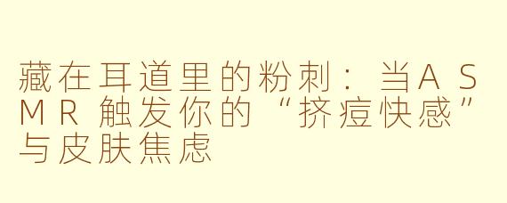 藏在耳道里的粉刺:当ASMR触发你的“挤痘快感”与皮肤焦虑