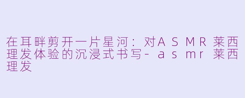 在耳畔剪开一片星河：对ASMR莱西理发体验的沉浸式书写-asmr莱西理发