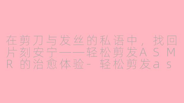 在剪刀与发丝的私语中,找回片刻安宁——轻松剪发ASMR的治愈体验-轻松剪发asmr