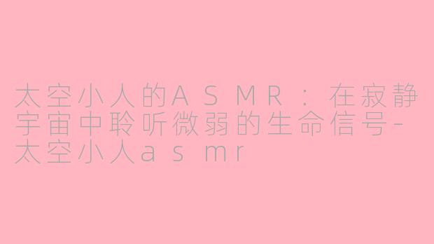 太空小人的ASMR:在寂静宇宙中聆听微弱的生命信号-太空小人asmr