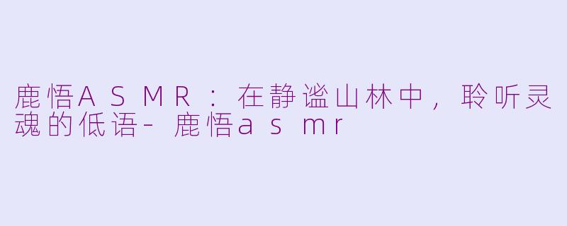 鹿悟ASMR:在静谧山林中,聆听灵魂的低语-鹿悟asmr