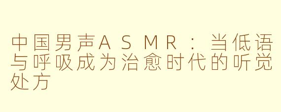 中国男声ASMR:当低语与呼吸成为治愈时代的听觉处方