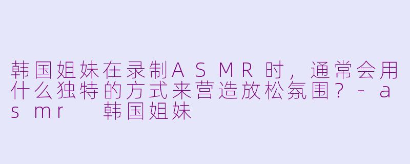 韩国姐妹在录制ASMR时，通常会用什么独特的方式来营造放松氛围？