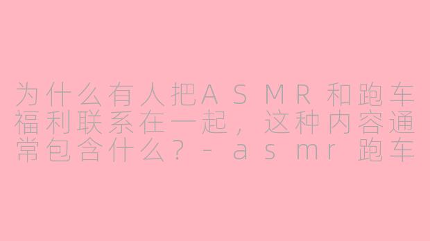 为什么有人把ASMR和跑车福利联系在一起，这种内容通常包含什么？-asmr跑车福利