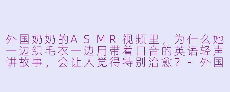 外国奶奶的ASMR视频里，为什么她一边织毛衣一边用带着口音的英语轻声讲故事，会让人觉得特别治愈？