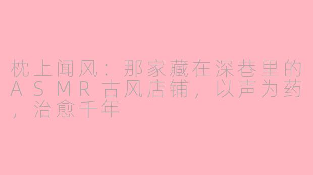 枕上闻风:那家藏在深巷里的ASMR古风店铺,以声为药,治愈千年