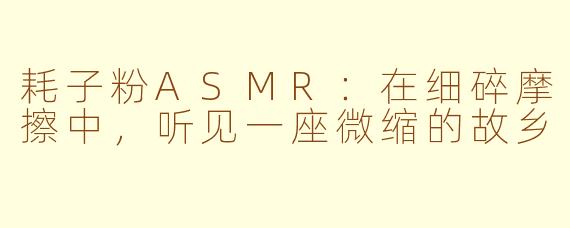 耗子粉ASMR：在细碎摩擦中，听见一座微缩的故乡