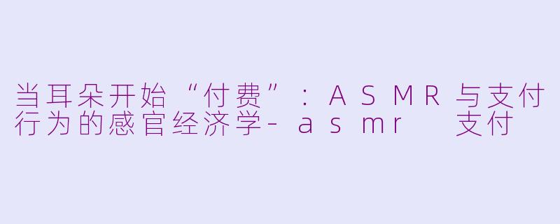 当耳朵开始“付费”：ASMR与支付行为的感官经济学-asmr 支付