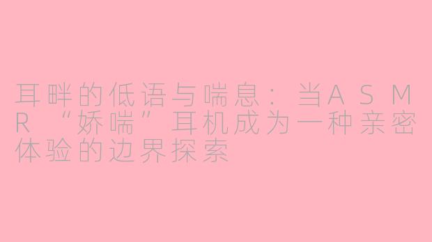 耳畔的低语与喘息：当ASMR“娇喘”耳机成为一种亲密体验的边界探索