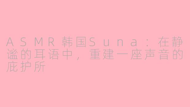 ASMR韩国Suna：在静谧的耳语中，重建一座声音的庇护所