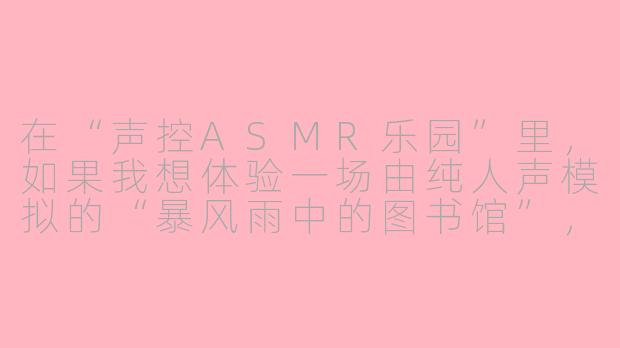 在“声控ASMR乐园”里,如果我想体验一场由纯人声模拟的“暴风雨中的图书馆”,具体会有哪些声音细节和互动环节?