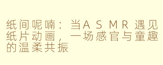 纸间呢喃：当ASMR遇见纸片动画，一场感官与童趣的温柔共振