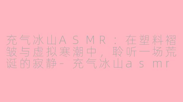 充气冰山ASMR：在塑料褶皱与虚拟寒潮中，聆听一场荒诞的寂静-充气冰山asmr