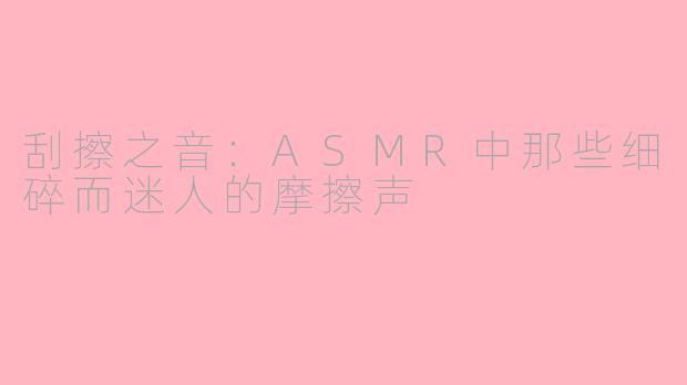 刮擦之音:ASMR中那些细碎而迷人的摩擦声