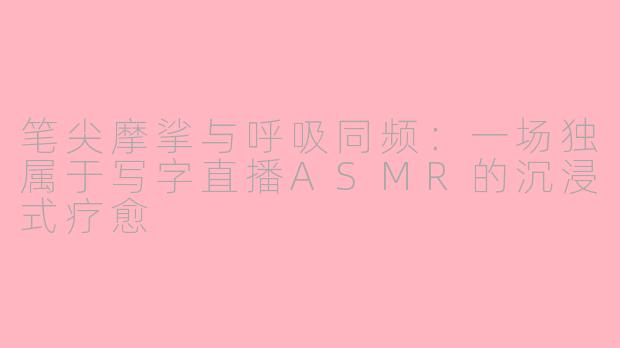 笔尖摩挲与呼吸同频：一场独属于写字直播ASMR的沉浸式疗愈