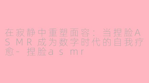 在寂静中重塑面容:当捏脸ASMR成为数字时代的自我疗愈-捏脸asmr