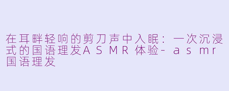 在耳畔轻响的剪刀声中入眠：一次沉浸式的国语理发ASMR体验-asmr国语理发
