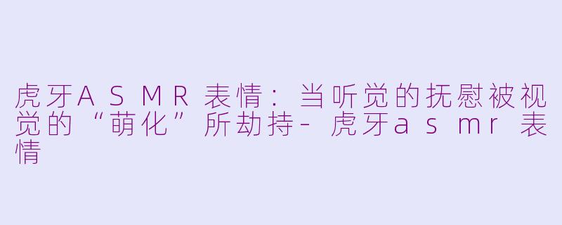 虎牙ASMR表情：当听觉的抚慰被视觉的“萌化”所劫持-虎牙asmr表情