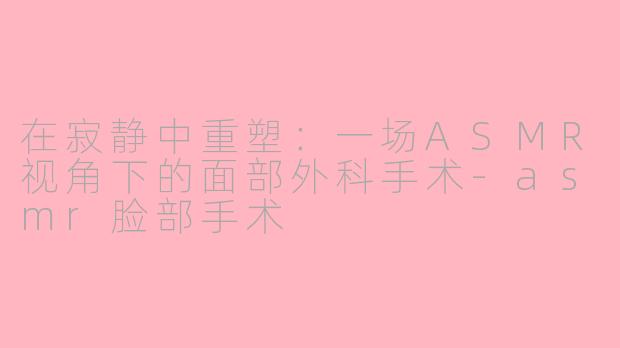 在寂静中重塑:一场ASMR视角下的面部外科手术-asmr脸部手术