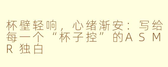 杯壁轻响,心绪渐安:写给每一个“杯子控”的ASMR独白
