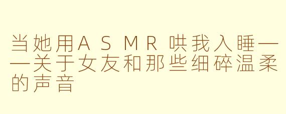 当她用ASMR哄我入睡——关于女友和那些细碎温柔的声音