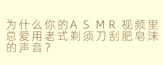 为什么你的ASMR视频里总爱用老式剃须刀刮肥皂沫的声音？