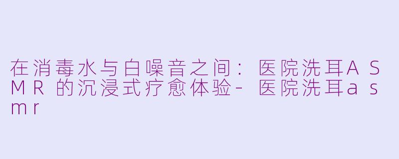 在消毒水与白噪音之间：医院洗耳ASMR的沉浸式疗愈体验