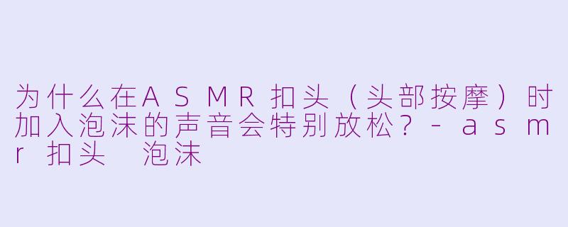 为什么在ASMR扣头（头部按摩）时加入泡沫的声音会特别放松？-asmr扣头 泡沫