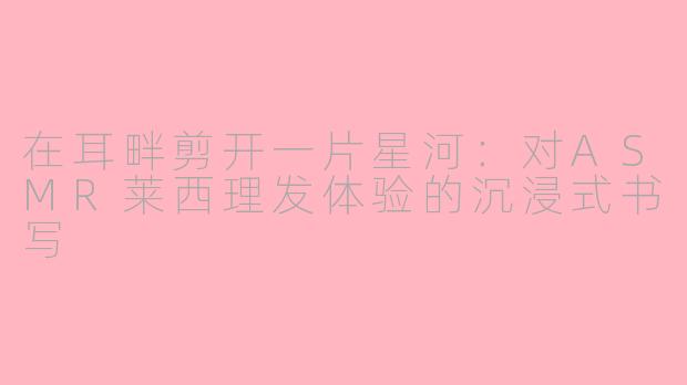 在耳畔剪开一片星河：对ASMR莱西理发体验的沉浸式书写