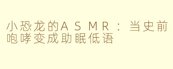 小恐龙的ASMR:当史前咆哮变成助眠低语